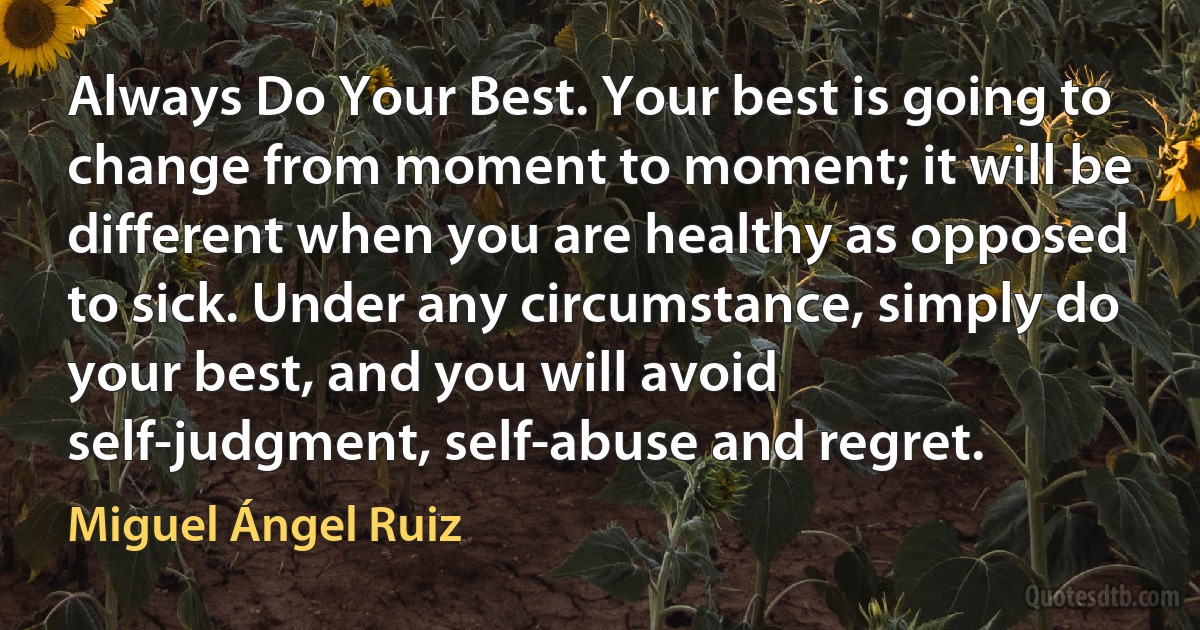 Always Do Your Best. Your best is going to change from moment to moment; it will be different when you are healthy as opposed to sick. Under any circumstance, simply do your best, and you will avoid self-judgment, self-abuse and regret. (Miguel Ángel Ruiz)