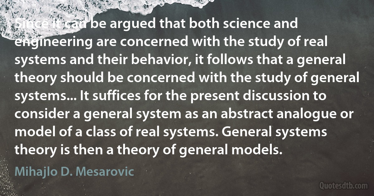 Since it can be argued that both science and engineering are concerned with the study of real systems and their behavior, it follows that a general theory should be concerned with the study of general systems... It suffices for the present discussion to consider a general system as an abstract analogue or model of a class of real systems. General systems theory is then a theory of general models. (Mihajlo D. Mesarovic)