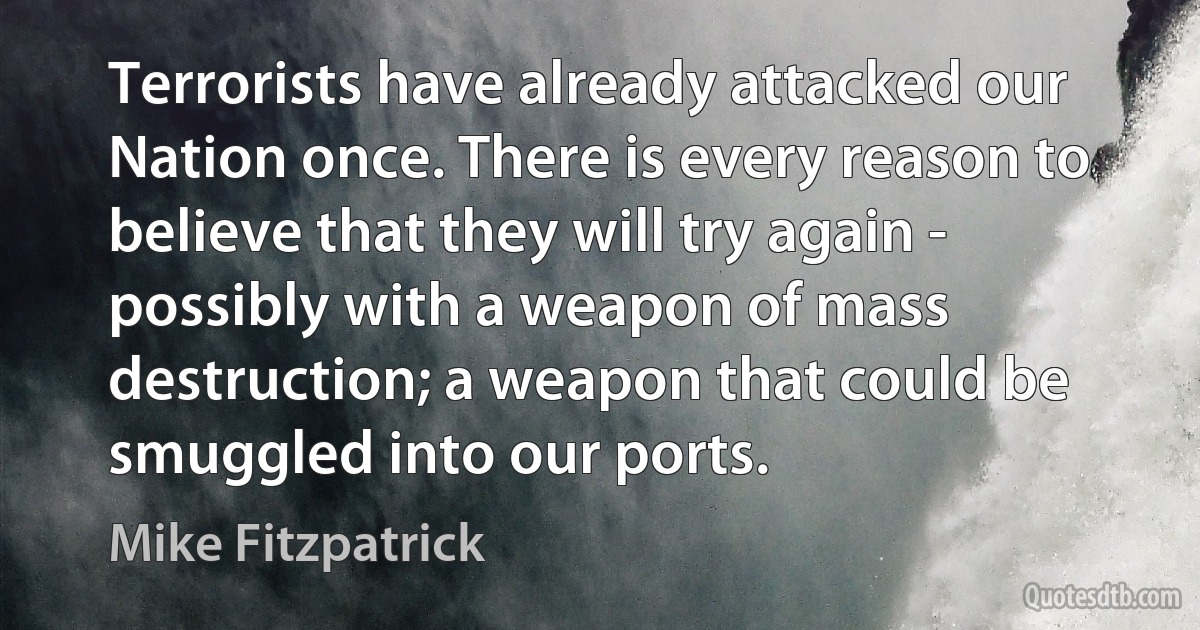 Terrorists have already attacked our Nation once. There is every reason to believe that they will try again - possibly with a weapon of mass destruction; a weapon that could be smuggled into our ports. (Mike Fitzpatrick)