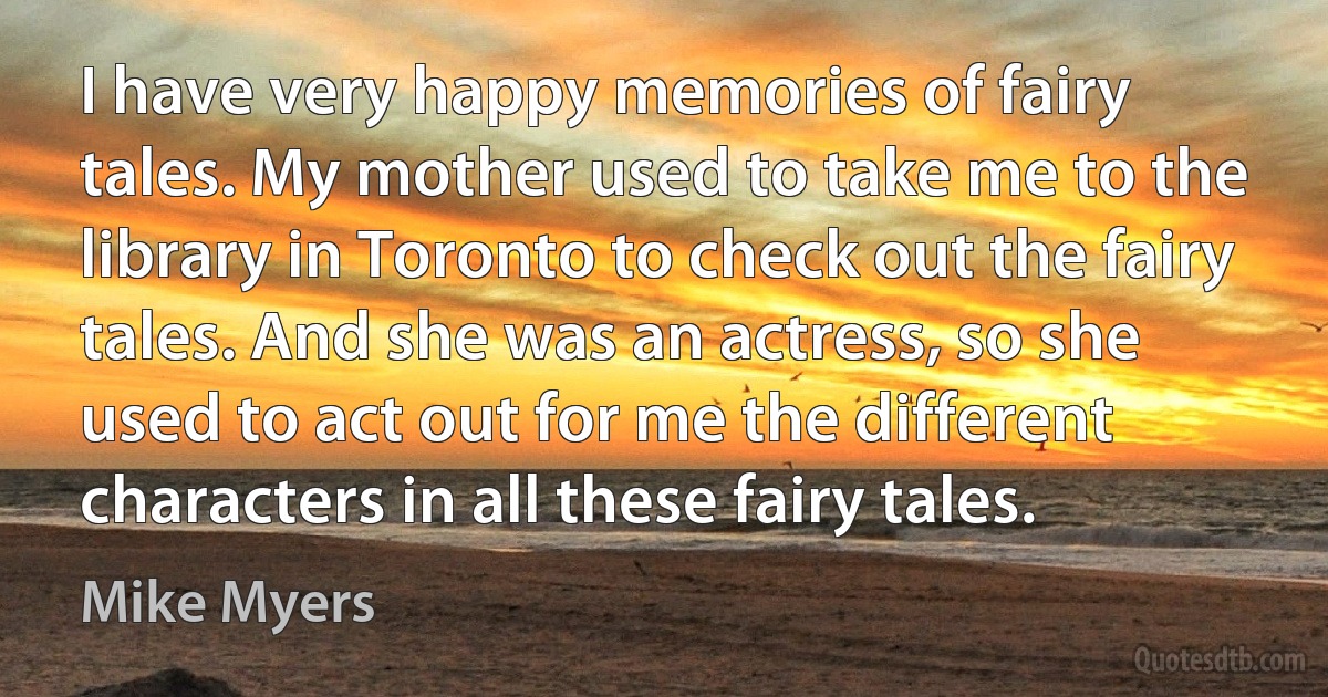 I have very happy memories of fairy tales. My mother used to take me to the library in Toronto to check out the fairy tales. And she was an actress, so she used to act out for me the different characters in all these fairy tales. (Mike Myers)