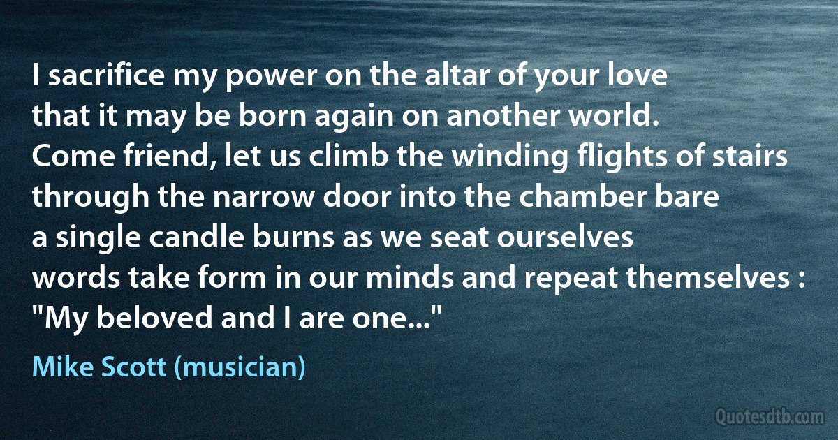 I sacrifice my power on the altar of your love
that it may be born again on another world.
Come friend, let us climb the winding flights of stairs
through the narrow door into the chamber bare
a single candle burns as we seat ourselves
words take form in our minds and repeat themselves :
"My beloved and I are one..." (Mike Scott (musician))