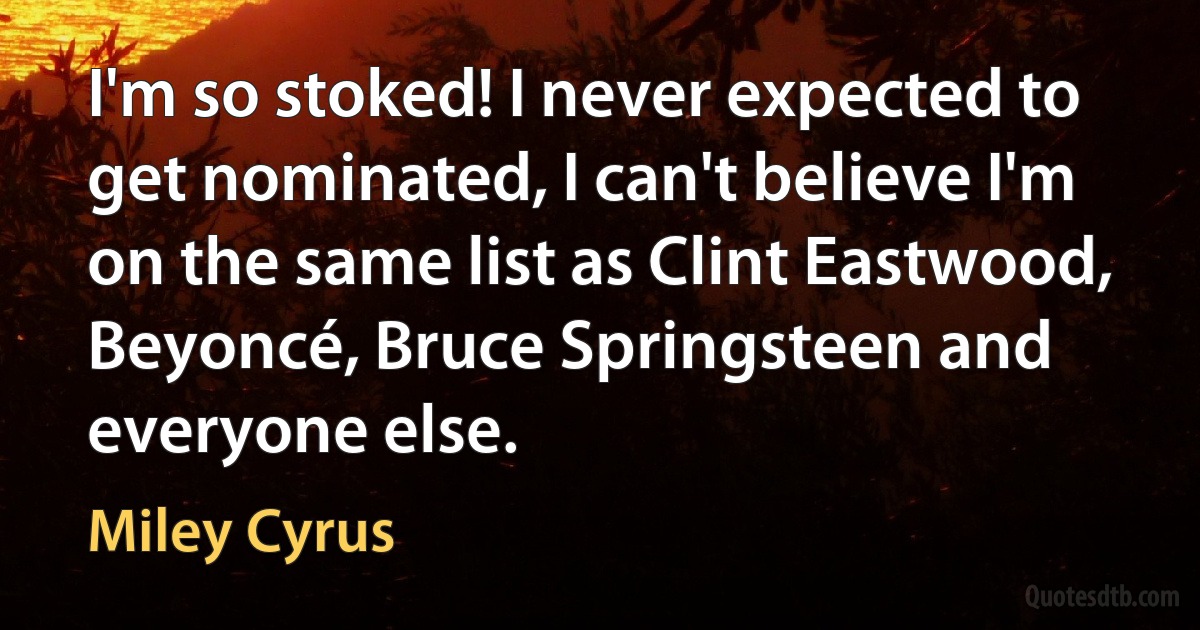 I'm so stoked! I never expected to get nominated, I can't believe I'm on the same list as Clint Eastwood, Beyoncé, Bruce Springsteen and everyone else. (Miley Cyrus)