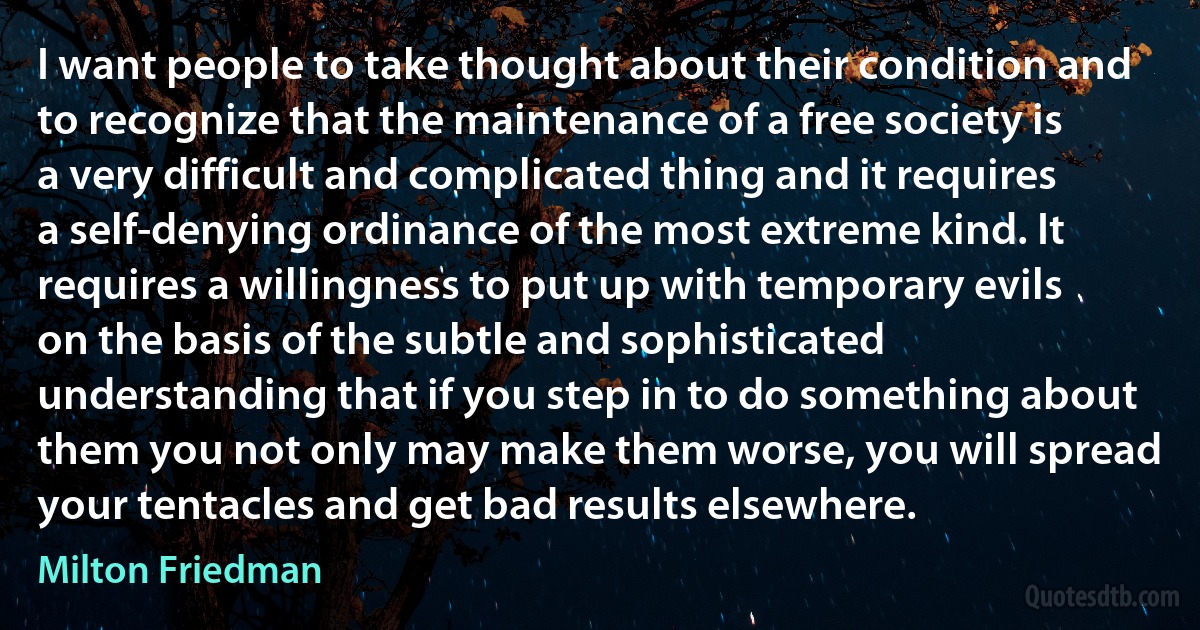 I want people to take thought about their condition and to recognize that the maintenance of a free society is a very difficult and complicated thing and it requires a self-denying ordinance of the most extreme kind. It requires a willingness to put up with temporary evils on the basis of the subtle and sophisticated understanding that if you step in to do something about them you not only may make them worse, you will spread your tentacles and get bad results elsewhere. (Milton Friedman)