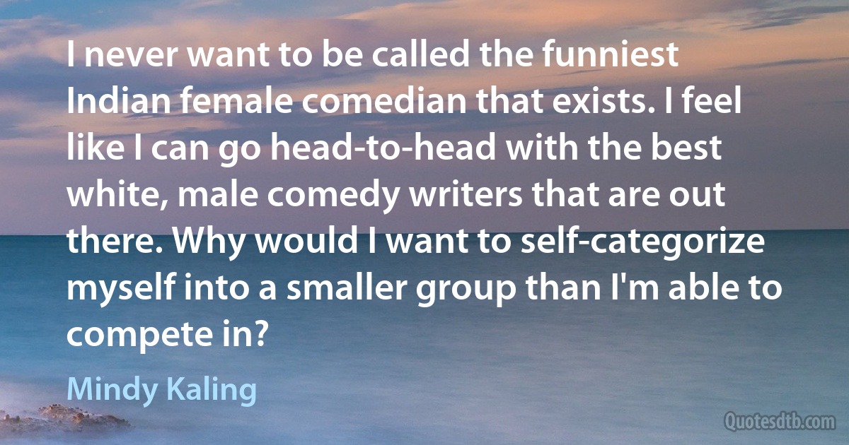 I never want to be called the funniest Indian female comedian that exists. I feel like I can go head-to-head with the best white, male comedy writers that are out there. Why would I want to self-categorize myself into a smaller group than I'm able to compete in? (Mindy Kaling)