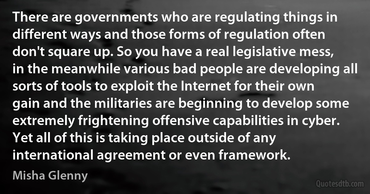 There are governments who are regulating things in different ways and those forms of regulation often don't square up. So you have a real legislative mess, in the meanwhile various bad people are developing all sorts of tools to exploit the Internet for their own gain and the militaries are beginning to develop some extremely frightening offensive capabilities in cyber. Yet all of this is taking place outside of any international agreement or even framework. (Misha Glenny)