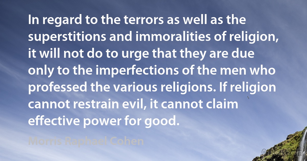 In regard to the terrors as well as the superstitions and immoralities of religion, it will not do to urge that they are due only to the imperfections of the men who professed the various religions. If religion cannot restrain evil, it cannot claim effective power for good. (Morris Raphael Cohen)