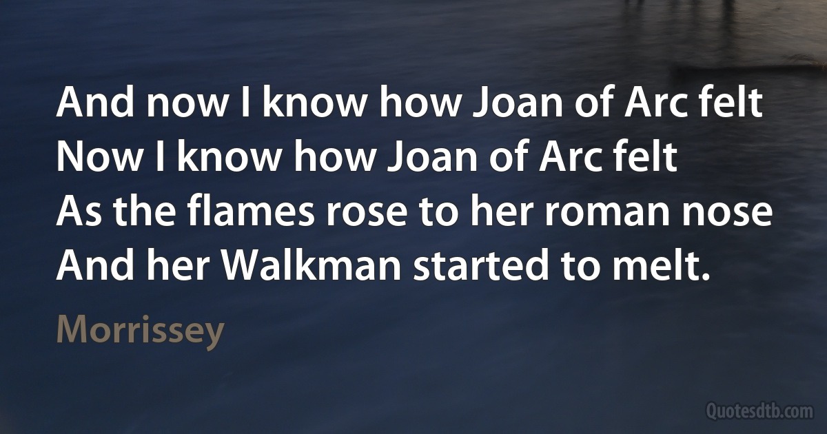 And now I know how Joan of Arc felt
Now I know how Joan of Arc felt
As the flames rose to her roman nose
And her Walkman started to melt. (Morrissey)