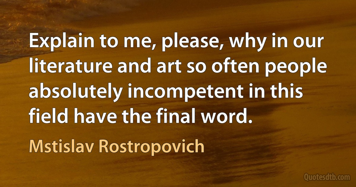 Explain to me, please, why in our literature and art so often people absolutely incompetent in this field have the final word. (Mstislav Rostropovich)