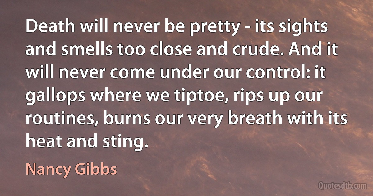 Death will never be pretty - its sights and smells too close and crude. And it will never come under our control: it gallops where we tiptoe, rips up our routines, burns our very breath with its heat and sting. (Nancy Gibbs)