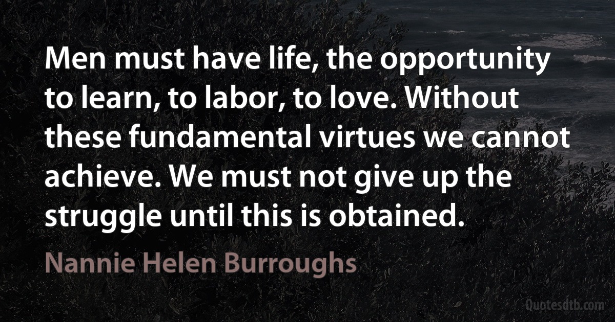 Men must have life, the opportunity to learn, to labor, to love. Without these fundamental virtues we cannot achieve. We must not give up the struggle until this is obtained. (Nannie Helen Burroughs)