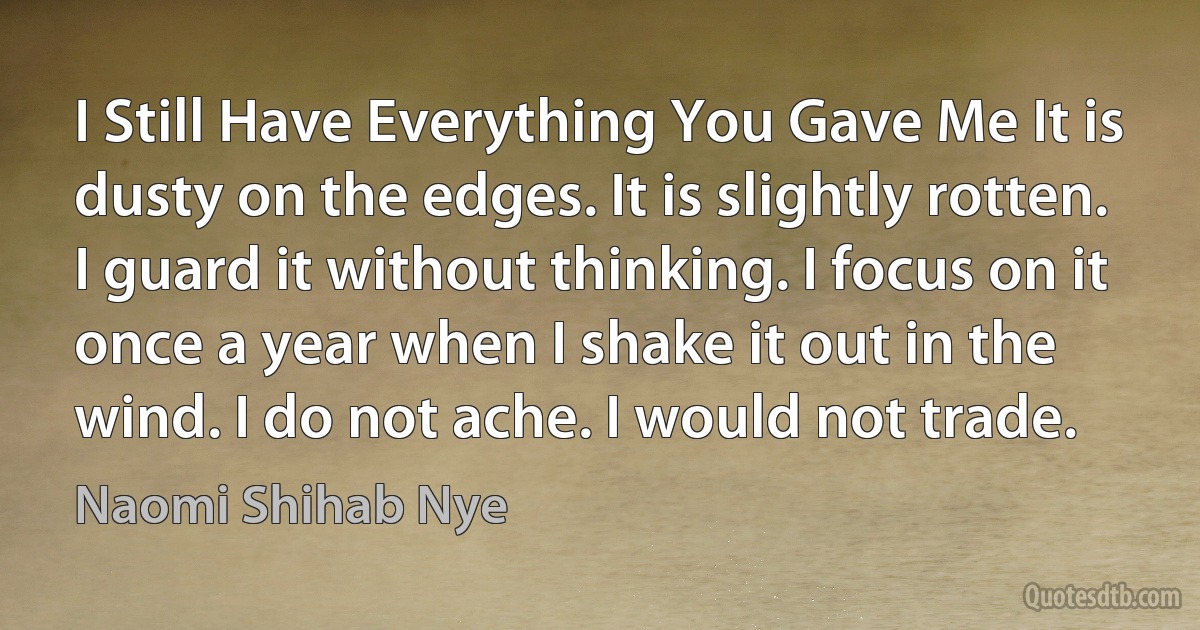 I Still Have Everything You Gave Me It is dusty on the edges. It is slightly rotten. I guard it without thinking. I focus on it once a year when I shake it out in the wind. I do not ache. I would not trade. (Naomi Shihab Nye)