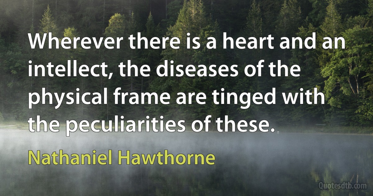 Wherever there is a heart and an intellect, the diseases of the physical frame are tinged with the peculiarities of these. (Nathaniel Hawthorne)