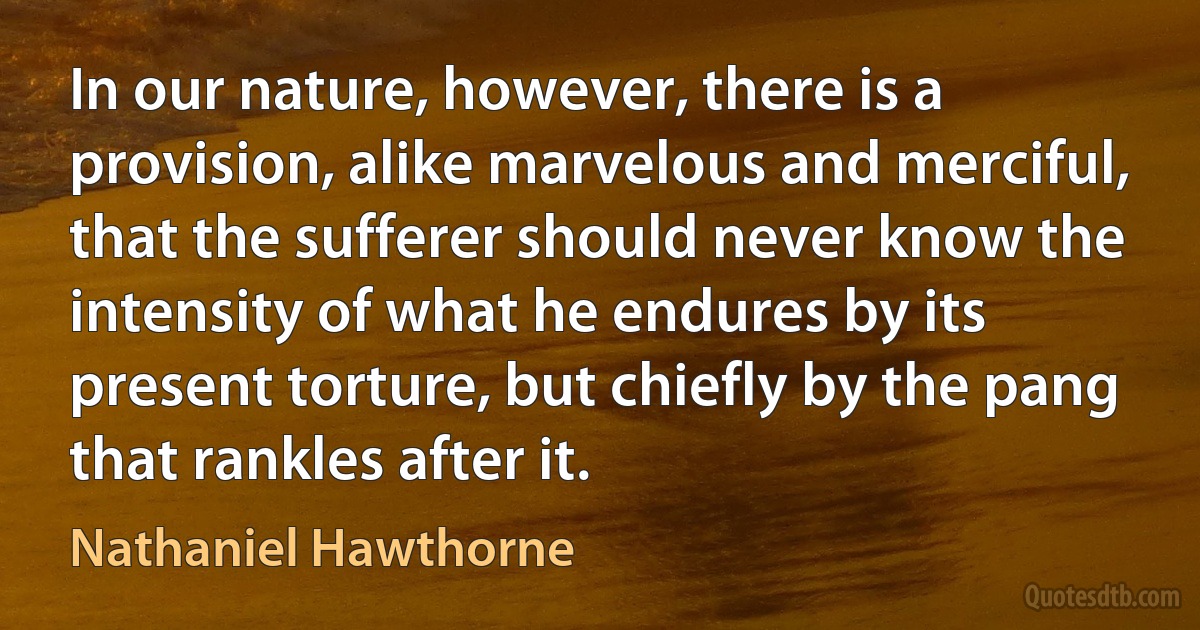 In our nature, however, there is a provision, alike marvelous and merciful, that the sufferer should never know the intensity of what he endures by its present torture, but chiefly by the pang that rankles after it. (Nathaniel Hawthorne)