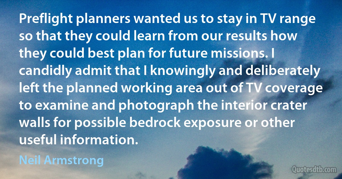 Preflight planners wanted us to stay in TV range so that they could learn from our results how they could best plan for future missions. I candidly admit that I knowingly and deliberately left the planned working area out of TV coverage to examine and photograph the interior crater walls for possible bedrock exposure or other useful information. (Neil Armstrong)