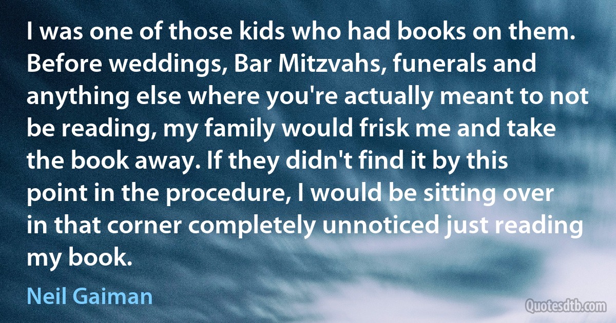 I was one of those kids who had books on them. Before weddings, Bar Mitzvahs, funerals and anything else where you're actually meant to not be reading, my family would frisk me and take the book away. If they didn't find it by this point in the procedure, I would be sitting over in that corner completely unnoticed just reading my book. (Neil Gaiman)