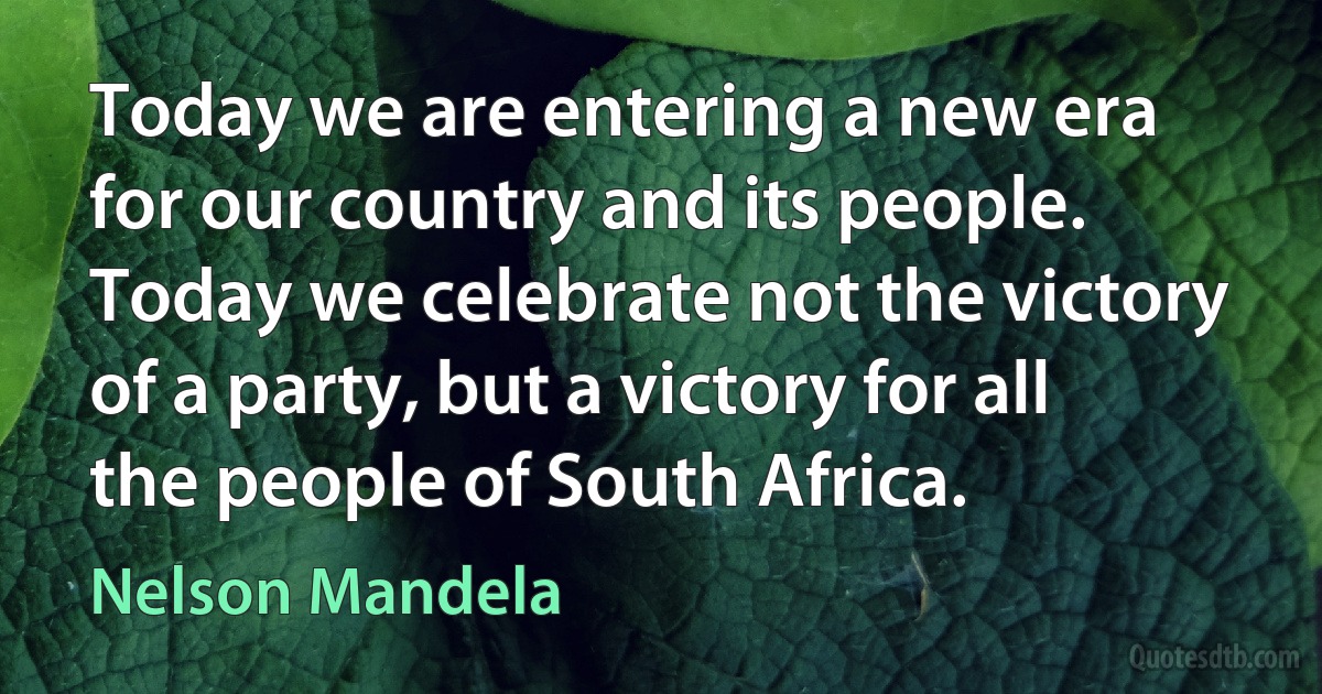 Today we are entering a new era for our country and its people. Today we celebrate not the victory of a party, but a victory for all the people of South Africa. (Nelson Mandela)