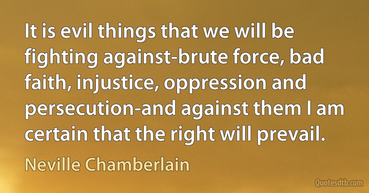 It is evil things that we will be fighting against-brute force, bad faith, injustice, oppression and persecution-and against them I am certain that the right will prevail. (Neville Chamberlain)