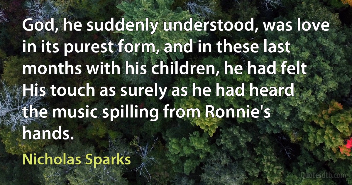 God, he suddenly understood, was love in its purest form, and in these last months with his children, he had felt His touch as surely as he had heard the music spilling from Ronnie's hands. (Nicholas Sparks)