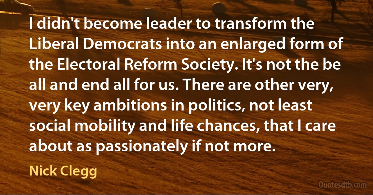 I didn't become leader to transform the Liberal Democrats into an enlarged form of the Electoral Reform Society. It's not the be all and end all for us. There are other very, very key ambitions in politics, not least social mobility and life chances, that I care about as passionately if not more. (Nick Clegg)