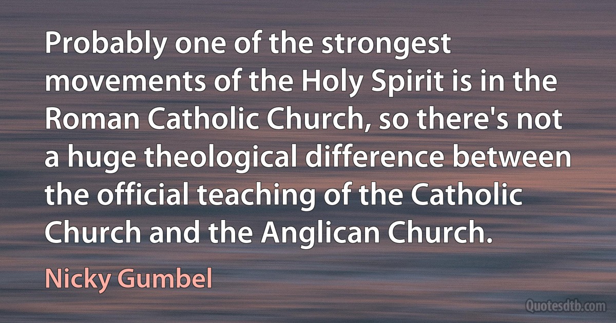 Probably one of the strongest movements of the Holy Spirit is in the Roman Catholic Church, so there's not a huge theological difference between the official teaching of the Catholic Church and the Anglican Church. (Nicky Gumbel)