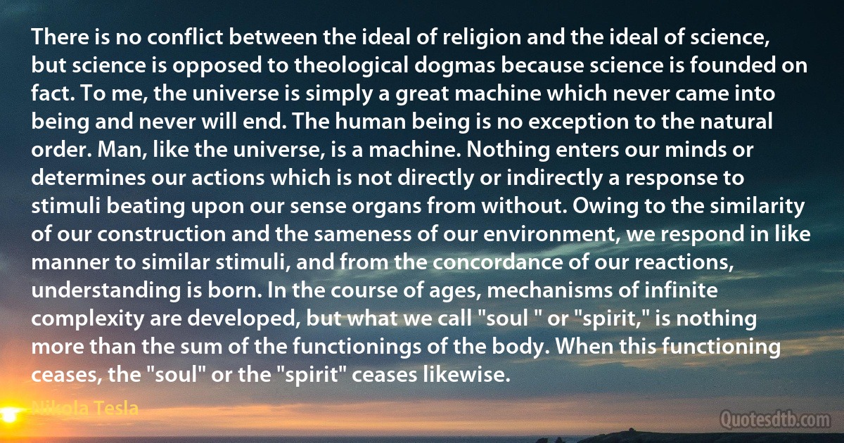 There is no conflict between the ideal of religion and the ideal of science, but science is opposed to theological dogmas because science is founded on fact. To me, the universe is simply a great machine which never came into being and never will end. The human being is no exception to the natural order. Man, like the universe, is a machine. Nothing enters our minds or determines our actions which is not directly or indirectly a response to stimuli beating upon our sense organs from without. Owing to the similarity of our construction and the sameness of our environment, we respond in like manner to similar stimuli, and from the concordance of our reactions, understanding is born. In the course of ages, mechanisms of infinite complexity are developed, but what we call "soul " or "spirit," is nothing more than the sum of the functionings of the body. When this functioning ceases, the "soul" or the "spirit" ceases likewise. (Nikola Tesla)