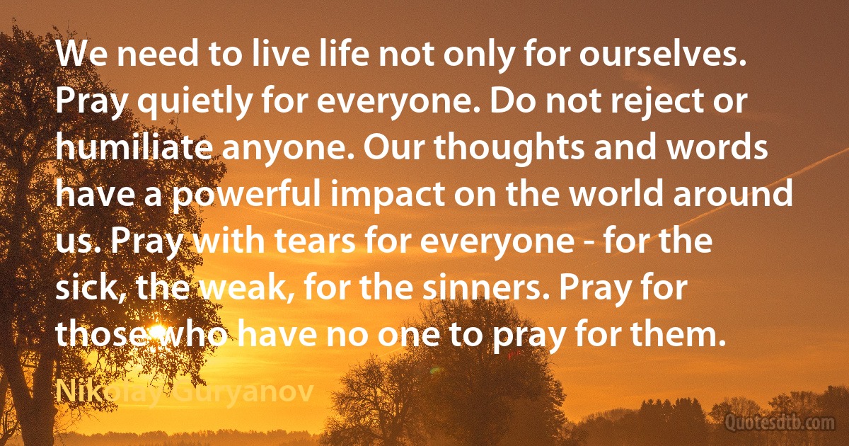 We need to live life not only for ourselves. Pray quietly for everyone. Do not reject or humiliate anyone. Our thoughts and words have a powerful impact on the world around us. Pray with tears for everyone - for the sick, the weak, for the sinners. Pray for those who have no one to pray for them. (Nikolay Guryanov)