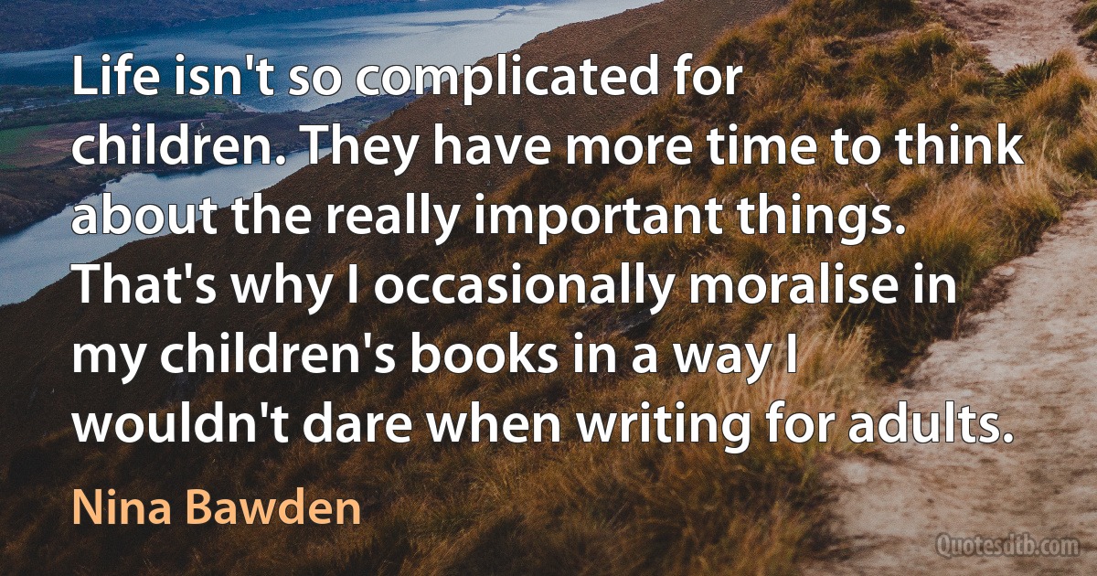 Life isn't so complicated for children. They have more time to think about the really important things. That's why I occasionally moralise in my children's books in a way I wouldn't dare when writing for adults. (Nina Bawden)