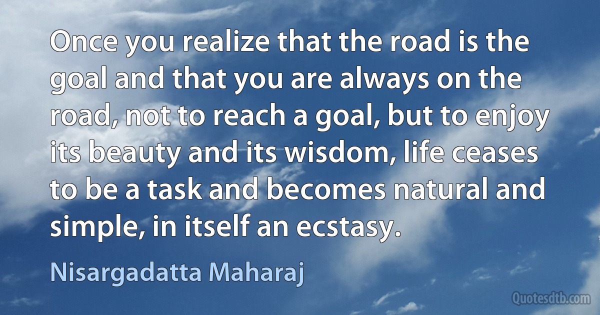 Once you realize that the road is the goal and that you are always on the road, not to reach a goal, but to enjoy its beauty and its wisdom, life ceases to be a task and becomes natural and simple, in itself an ecstasy. (Nisargadatta Maharaj)