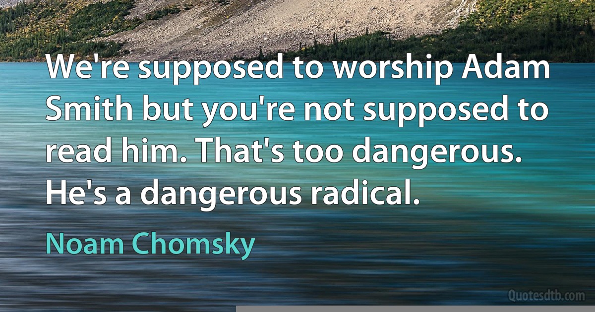 We're supposed to worship Adam Smith but you're not supposed to read him. That's too dangerous. He's a dangerous radical. (Noam Chomsky)