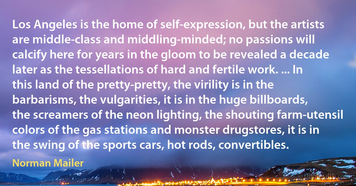 Los Angeles is the home of self-expression, but the artists are middle-class and middling-minded; no passions will calcify here for years in the gloom to be revealed a decade later as the tessellations of hard and fertile work. ... In this land of the pretty-pretty, the virility is in the barbarisms, the vulgarities, it is in the huge billboards, the screamers of the neon lighting, the shouting farm-utensil colors of the gas stations and monster drugstores, it is in the swing of the sports cars, hot rods, convertibles. (Norman Mailer)