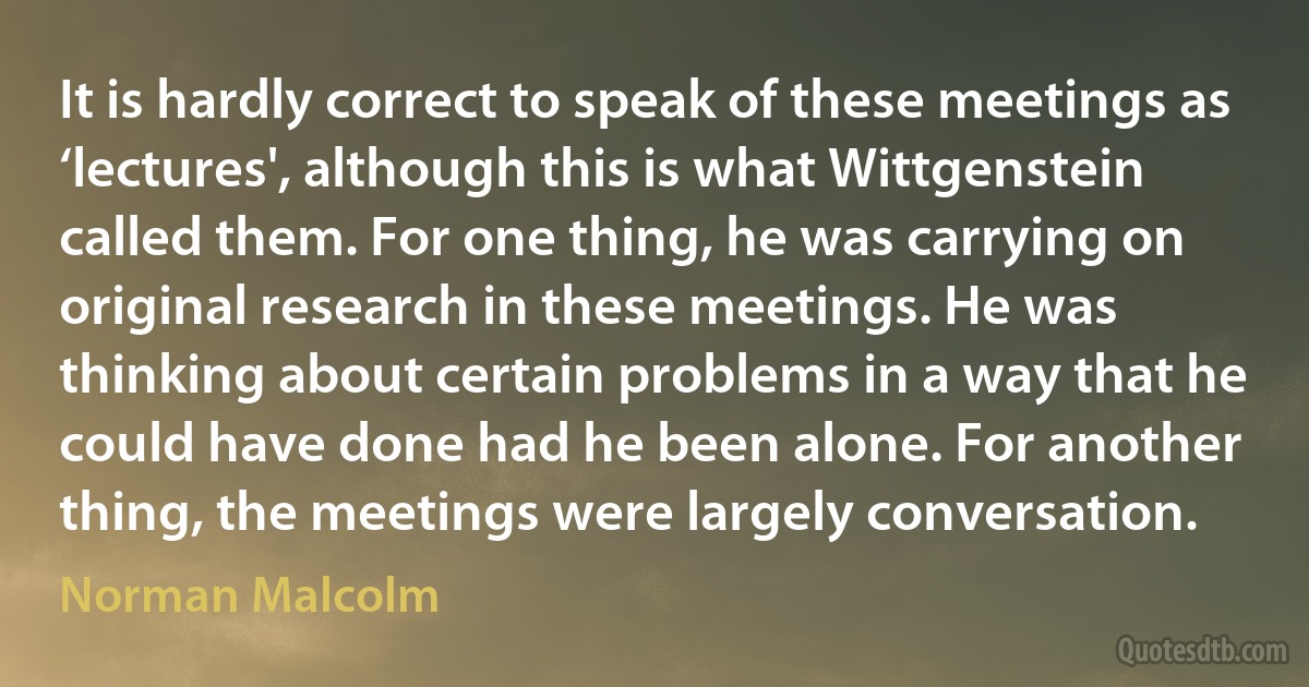 It is hardly correct to speak of these meetings as ‘lectures', although this is what Wittgenstein called them. For one thing, he was carrying on original research in these meetings. He was thinking about certain problems in a way that he could have done had he been alone. For another thing, the meetings were largely conversation. (Norman Malcolm)