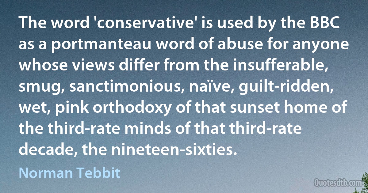 The word 'conservative' is used by the BBC as a portmanteau word of abuse for anyone whose views differ from the insufferable, smug, sanctimonious, naïve, guilt-ridden, wet, pink orthodoxy of that sunset home of the third-rate minds of that third-rate decade, the nineteen-sixties. (Norman Tebbit)