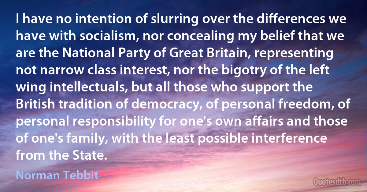 I have no intention of slurring over the differences we have with socialism, nor concealing my belief that we are the National Party of Great Britain, representing not narrow class interest, nor the bigotry of the left wing intellectuals, but all those who support the British tradition of democracy, of personal freedom, of personal responsibility for one's own affairs and those of one's family, with the least possible interference from the State. (Norman Tebbit)