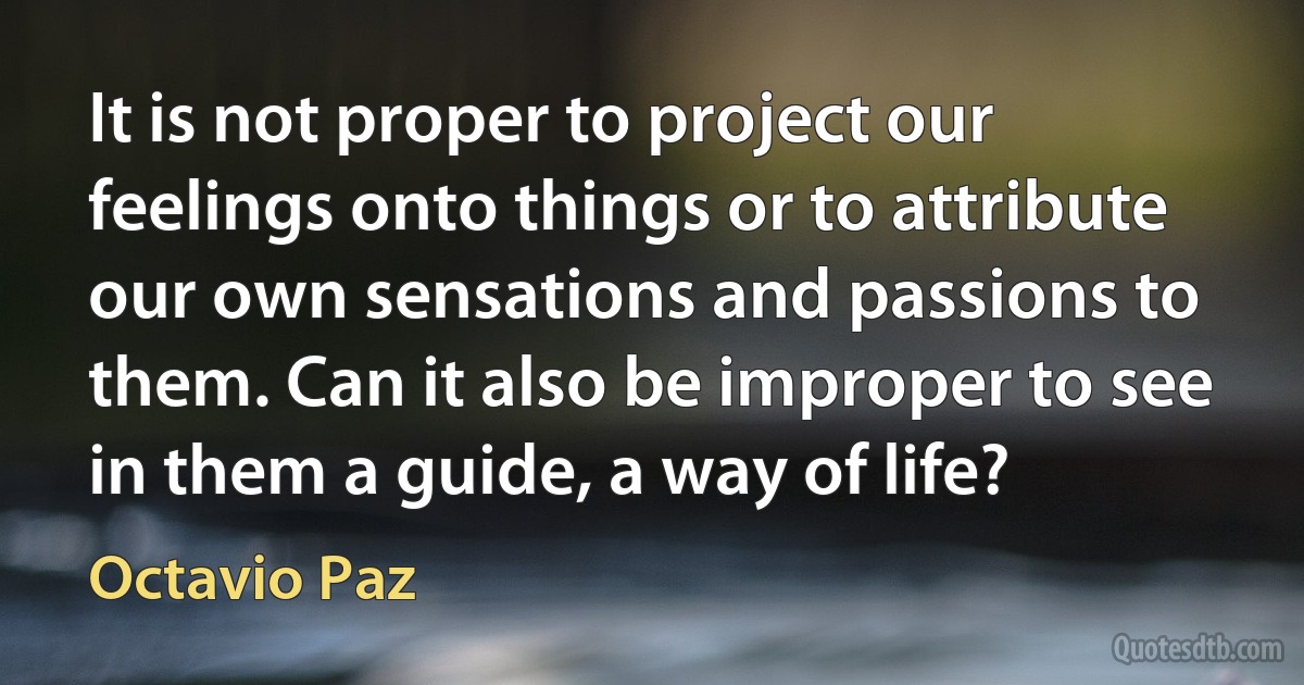 It is not proper to project our feelings onto things or to attribute our own sensations and passions to them. Can it also be improper to see in them a guide, a way of life? (Octavio Paz)