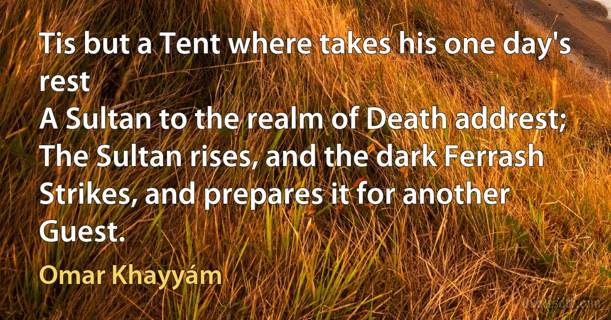 Tis but a Tent where takes his one day's rest
A Sultan to the realm of Death addrest;
The Sultan rises, and the dark Ferrash
Strikes, and prepares it for another Guest. (Omar Khayyám)