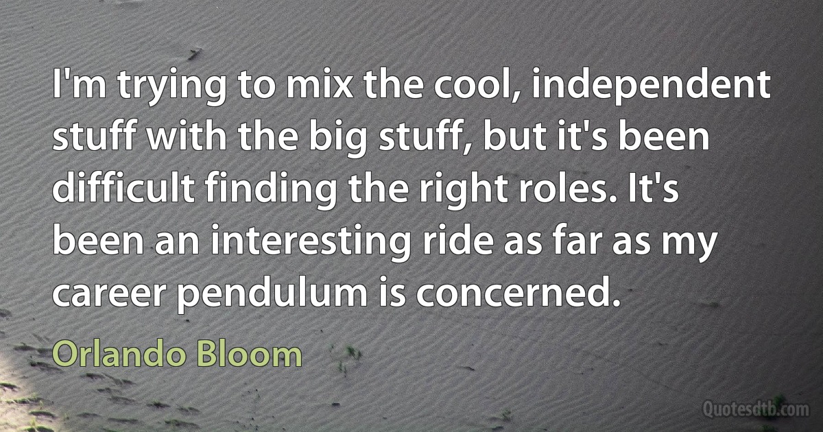 I'm trying to mix the cool, independent stuff with the big stuff, but it's been difficult finding the right roles. It's been an interesting ride as far as my career pendulum is concerned. (Orlando Bloom)