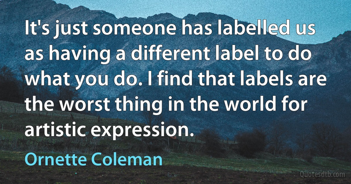 It's just someone has labelled us as having a different label to do what you do. I find that labels are the worst thing in the world for artistic expression. (Ornette Coleman)