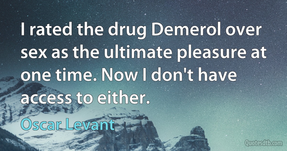 I rated the drug Demerol over sex as the ultimate pleasure at one time. Now I don't have access to either. (Oscar Levant)