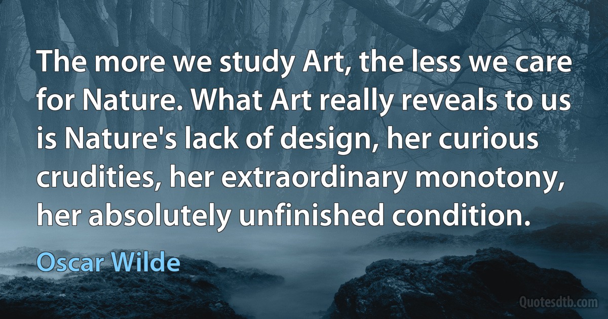 The more we study Art, the less we care for Nature. What Art really reveals to us is Nature's lack of design, her curious crudities, her extraordinary monotony, her absolutely unfinished condition. (Oscar Wilde)