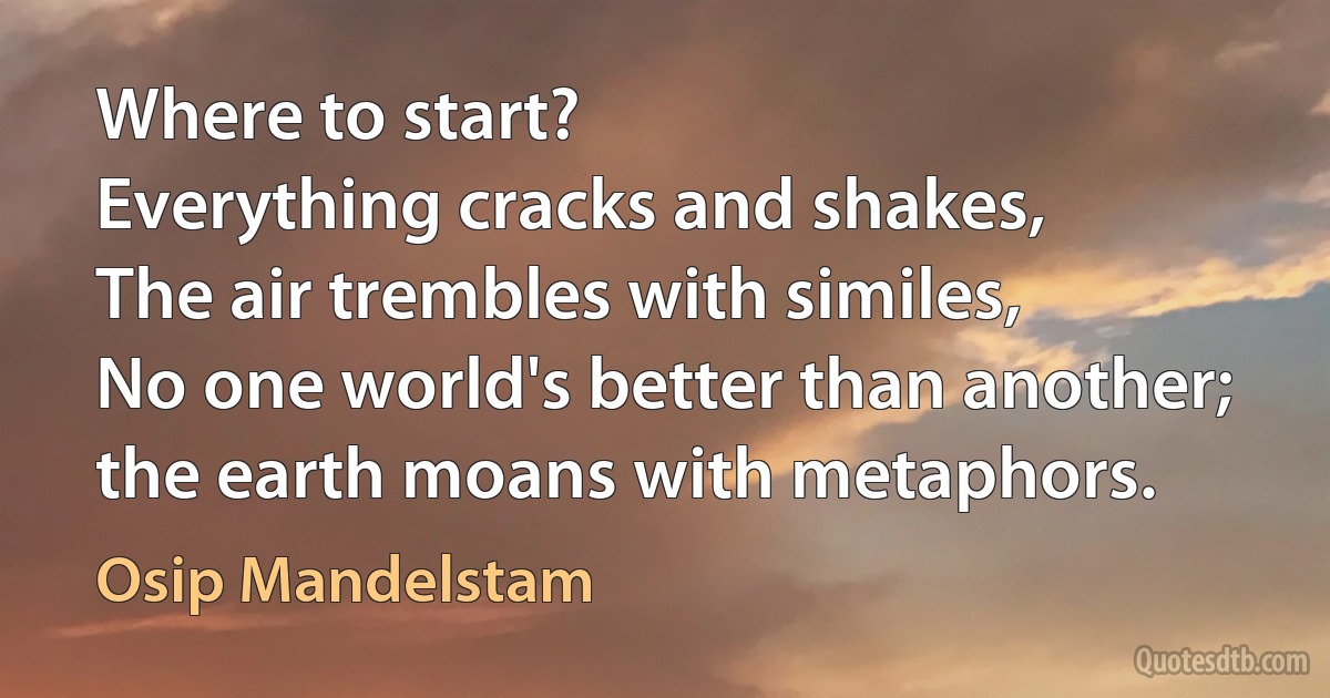 Where to start?
Everything cracks and shakes,
The air trembles with similes,
No one world's better than another;
the earth moans with metaphors. (Osip Mandelstam)