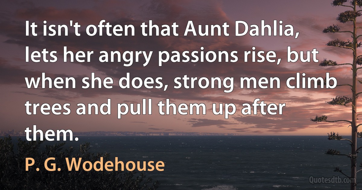 It isn't often that Aunt Dahlia, lets her angry passions rise, but when she does, strong men climb trees and pull them up after them. (P. G. Wodehouse)