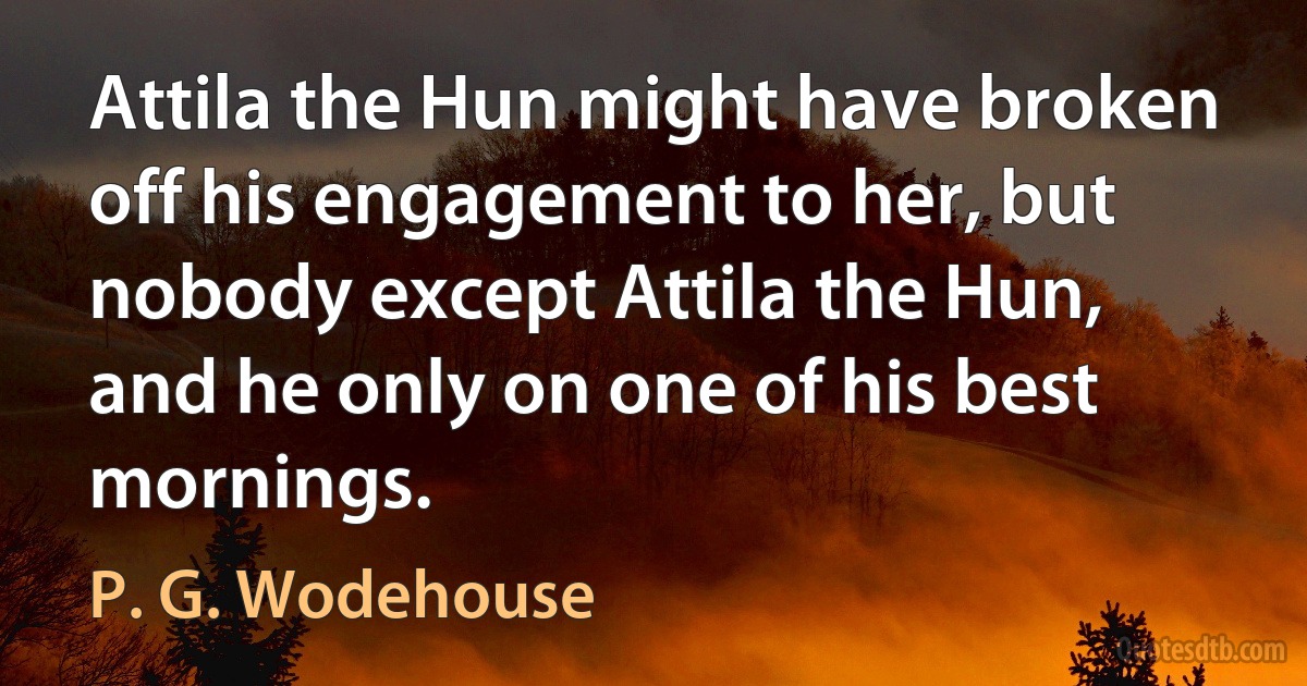 Attila the Hun might have broken off his engagement to her, but nobody except Attila the Hun, and he only on one of his best mornings. (P. G. Wodehouse)