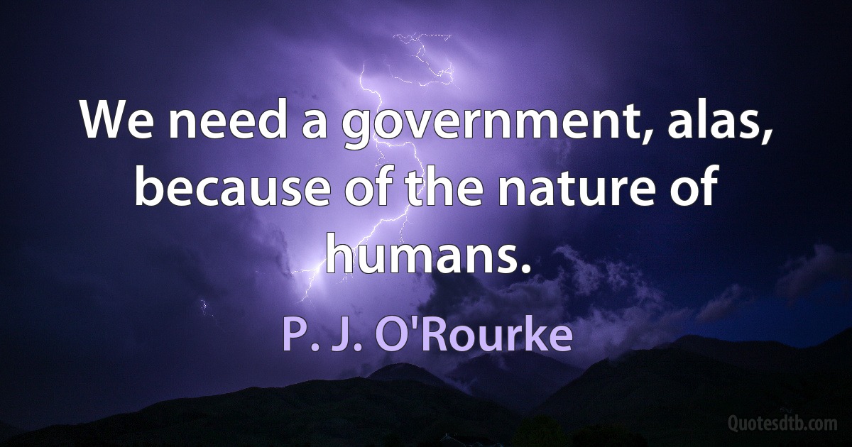 We need a government, alas, because of the nature of humans. (P. J. O'Rourke)