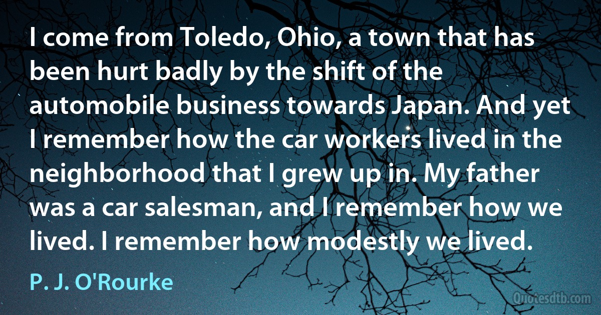 I come from Toledo, Ohio, a town that has been hurt badly by the shift of the automobile business towards Japan. And yet I remember how the car workers lived in the neighborhood that I grew up in. My father was a car salesman, and I remember how we lived. I remember how modestly we lived. (P. J. O'Rourke)