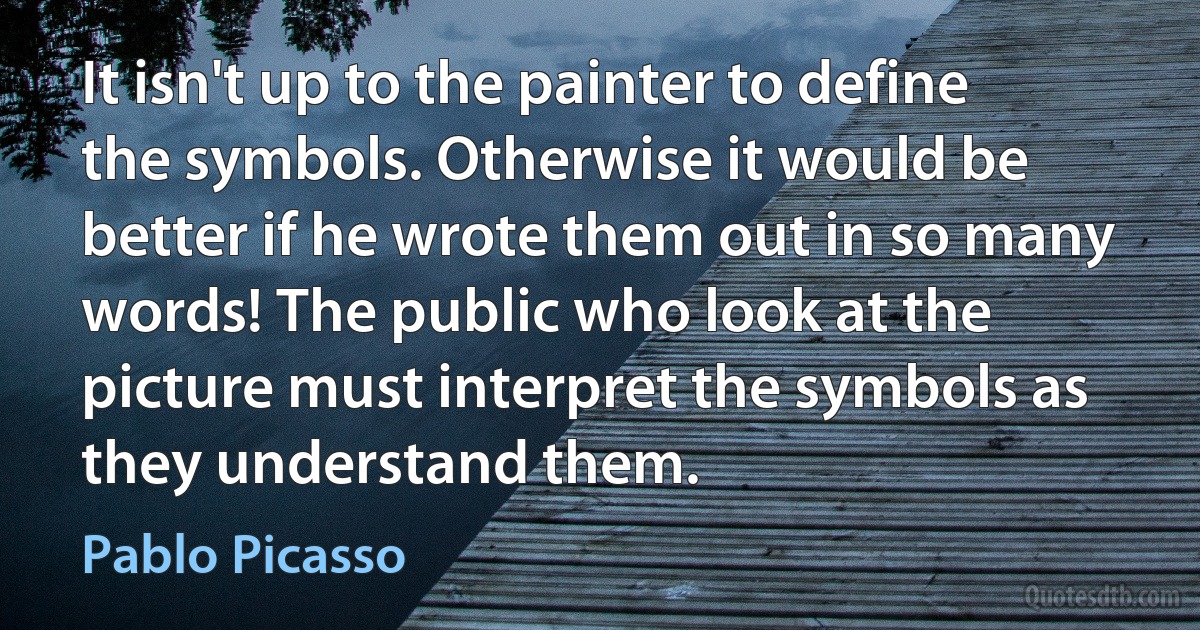 It isn't up to the painter to define the symbols. Otherwise it would be better if he wrote them out in so many words! The public who look at the picture must interpret the symbols as they understand them. (Pablo Picasso)