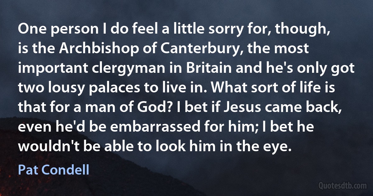 One person I do feel a little sorry for, though, is the Archbishop of Canterbury, the most important clergyman in Britain and he's only got two lousy palaces to live in. What sort of life is that for a man of God? I bet if Jesus came back, even he'd be embarrassed for him; I bet he wouldn't be able to look him in the eye. (Pat Condell)