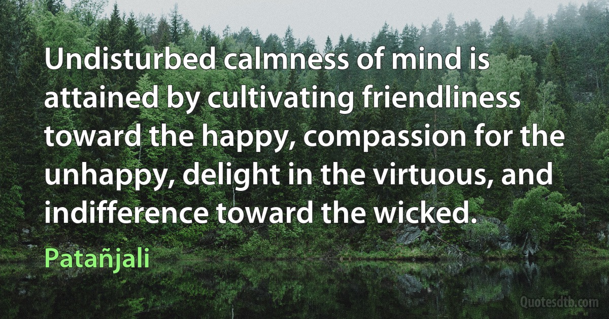 Undisturbed calmness of mind is attained by cultivating friendliness toward the happy, compassion for the unhappy, delight in the virtuous, and indifference toward the wicked. (Patañjali)