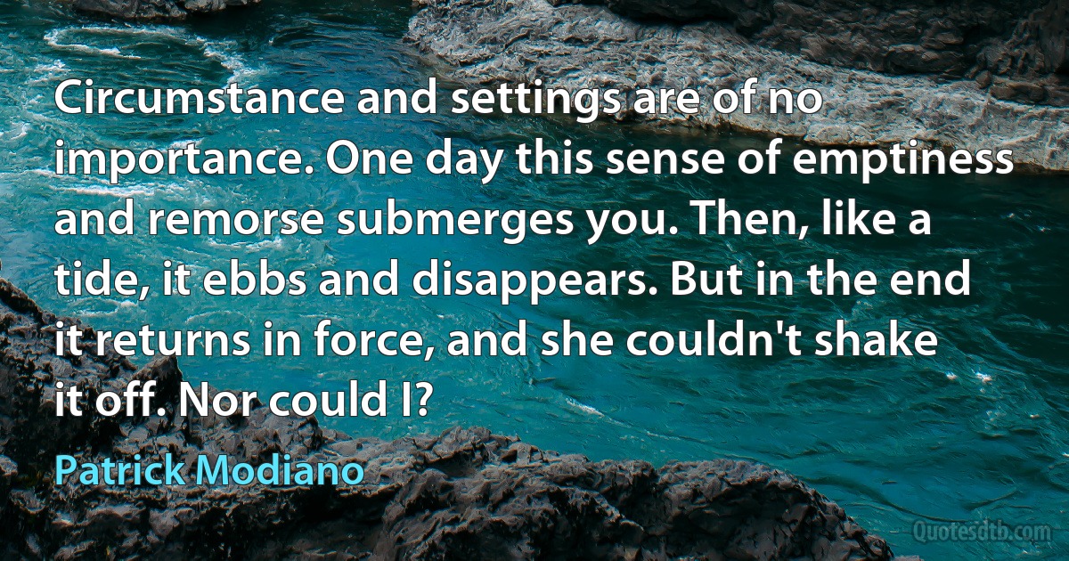 Circumstance and settings are of no importance. One day this sense of emptiness and remorse submerges you. Then, like a tide, it ebbs and disappears. But in the end it returns in force, and she couldn't shake it off. Nor could I? (Patrick Modiano)