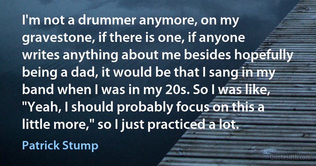 I'm not a drummer anymore, on my gravestone, if there is one, if anyone writes anything about me besides hopefully being a dad, it would be that I sang in my band when I was in my 20s. So I was like, "Yeah, I should probably focus on this a little more," so I just practiced a lot. (Patrick Stump)