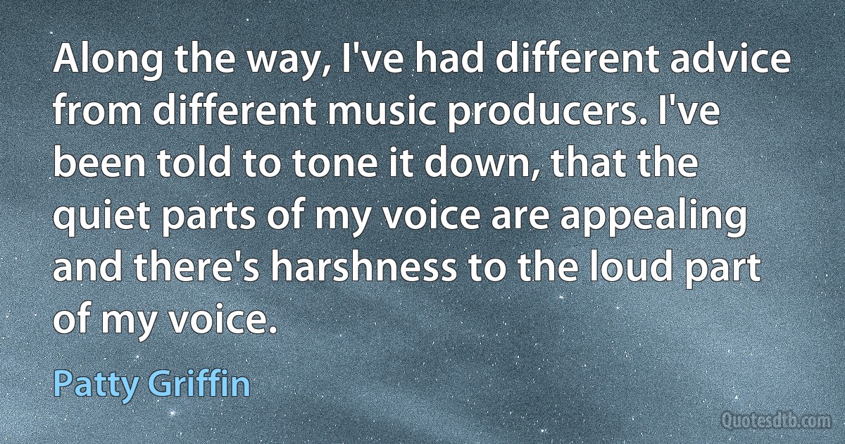 Along the way, I've had different advice from different music producers. I've been told to tone it down, that the quiet parts of my voice are appealing and there's harshness to the loud part of my voice. (Patty Griffin)